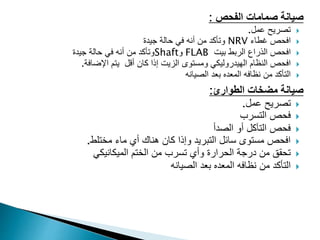 ‫الفحص‬ ‫صمامات‬ ‫صيانة‬
:

‫عمل‬ ‫تصريح‬
.

‫غطاء‬ ‫افحص‬
NRV
‫جيدة‬ ‫حالة‬ ‫في‬ ‫أنه‬ ‫من‬ ‫وتأكد‬

‫الذراع‬ ‫افحص‬
‫بيت‬ ‫الربط‬
FLAB
‫و‬
Shaft
‫جيدة‬ ‫حالة‬ ‫في‬ ‫أنه‬ ‫من‬ ‫وتأكد‬

‫افحص‬
‫النظام‬
‫أقل‬ ‫كان‬ ‫إذا‬ ‫الزيت‬ ‫ومستوى‬ ‫الهيدروليكي‬
‫ا‬ ‫يتم‬
‫إلضافة‬
.

‫من‬ ‫التأكد‬
‫الصيانه‬ ‫بعد‬ ‫المعده‬ ‫نظافه‬
‫الطوارئ‬ ‫مضخات‬ ‫صيانة‬
:

‫عمل‬ ‫تصريح‬
.

‫التسرب‬ ‫فحص‬

‫أو‬ ‫التآكل‬ ‫فحص‬
‫الصدأ‬

‫مختلط‬ ‫ماء‬ ‫أي‬ ‫هناك‬ ‫كان‬ ‫وإذا‬ ‫التبريد‬ ‫سائل‬ ‫مستوى‬ ‫افحص‬
.

‫الميكانيكي‬ ‫الختم‬ ‫من‬ ‫تسرب‬ ‫وأي‬ ‫الحرارة‬ ‫درجة‬ ‫من‬ ‫تحقق‬

‫من‬ ‫التأكد‬
‫الصيانه‬ ‫بعد‬ ‫المعده‬ ‫نظافه‬
 