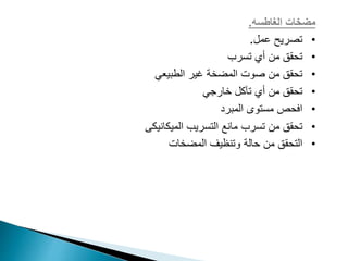 ‫مضخات‬
‫الغاطسه‬
.
•
‫عمل‬ ‫تصريح‬
.
•
‫تسرب‬ ‫أي‬ ‫من‬ ‫تحقق‬
•
‫الطبيعي‬ ‫غير‬ ‫المضخة‬ ‫صوت‬ ‫من‬ ‫تحقق‬
•
‫خارجي‬ ‫تآكل‬ ‫أي‬ ‫من‬ ‫تحقق‬
•
‫المبرد‬ ‫مستوى‬ ‫افحص‬
•
‫تسرب‬ ‫من‬ ‫تحقق‬
‫الميكانيكى‬ ‫التسريب‬ ‫مانع‬
•
‫المضخات‬ ‫وتنظيف‬ ‫حالة‬ ‫من‬ ‫التحقق‬
 