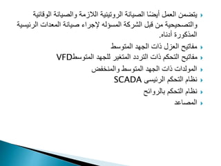 
‫ال‬ ‫والصيانة‬ ‫الالزمة‬ ‫الروتينية‬ ‫الصيانة‬ ‫ا‬ً‫ض‬‫أي‬ ‫العمل‬ ‫يتضمن‬
‫وقائية‬
‫الشركة‬ ‫قبل‬ ‫من‬ ‫والتصحيحية‬
‫المسؤله‬
‫ال‬ ‫المعدات‬ ‫صيانة‬ ‫إلجراء‬
‫رئيسية‬
‫المذكورة‬
‫أدناه‬
.

‫المتوسط‬ ‫الجهد‬ ‫ذات‬ ‫العزل‬ ‫مفاتيح‬

‫المتوسط‬ ‫للجهد‬ ‫المتغير‬ ‫التردد‬ ‫ذات‬ ‫التحكم‬ ‫مفاتيح‬
VFD

‫والمنخفض‬ ‫المتوسط‬ ‫الجهد‬ ‫ذات‬ ‫المولدات‬

‫الرئيسى‬ ‫التحكم‬ ‫نظام‬
SCADA

‫بالروائح‬ ‫التحكم‬ ‫نظام‬

‫المصاعد‬
 