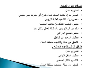 ‫الصلبه‬ ‫المواد‬ ‫مصفاة‬
.
•
‫عمل‬ ‫تصريح‬
.
•
‫كانت‬ ‫إذا‬ ‫ما‬ ‫افحص‬
‫المعده‬
‫طبيعي‬ ‫غير‬ ‫صوت‬ ‫أي‬ ‫بدون‬ ‫تعمل‬
•
‫التروس‬ ‫لعلبة‬ ‫التشحيم‬ ‫زيت‬ ‫فحص‬
•
‫المناسبة‬ ‫حالتها‬ ‫من‬ ‫للتأكد‬ ‫السلسلة‬ ‫فحص‬
•
‫أن‬ ‫من‬ ‫تأكد‬
‫التروس‬
‫بشكل‬ ‫تعمل‬ ‫والسلسلة‬
‫جيد‬
•
‫البراغي‬ ‫لجميع‬ ‫فحص‬
•
‫تنظيف‬
‫المعده‬
‫الداخل‬ ‫من‬
•
‫وتنظيف‬ ‫حالة‬ ‫من‬ ‫التحقق‬
‫العمل‬ ‫لمنطقة‬
‫الناقل‬
‫الصلبه‬ ‫للمواد‬ ‫اللولبى‬
.
•
‫عمل‬ ‫تصريح‬
.
•
‫اللولبي‬ ‫الناقل‬ ‫تنظيف‬
•
‫المسمار‬ ‫للناقل‬ ‫التشحيم‬
•
‫وتنظيف‬ ‫حالة‬ ‫من‬ ‫التحقق‬
‫العمل‬ ‫لمنطقة‬
 