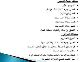 ‫الحصى‬ ‫غسيل‬ ‫مصنف‬
.
•
‫عمل‬ ‫تصريح‬
.
•
‫فحص‬
‫المتحركة‬ ‫األجزاء‬ ‫جميع‬
.
•
‫تسرب‬ ‫أي‬ ‫فحص‬
•
‫الصما‬ ‫حالة‬ ‫فحص‬
‫مات‬
•
‫المياه‬ ‫خط‬ ‫حالة‬ ‫فحص‬
•
‫حالة‬ ‫فحص‬
‫التصريف‬
•
‫وتنظيف‬ ‫حالة‬ ‫من‬ ‫التحقق‬
‫العمل‬ ‫لمنطقة‬
‫المرافق‬ ‫مضخات‬
.
•
‫تطبيق‬
‫التصريح‬
•
‫والتحقق‬ ‫الصمامات‬ ‫جميع‬ ‫اختبار‬
‫منها‬
•
‫التدفق‬ ‫معدل‬ ‫من‬ ‫وتحقق‬ ‫المضخة‬ ‫بتشغيل‬ ‫قم‬
‫والضغط‬
•
‫التثبيت‬ ‫مسامير‬ ‫من‬ ‫تحقق‬
•
‫الخط‬ ‫كان‬ ‫إذا‬ ‫مما‬ ‫تحقق‬
‫ال‬ ‫ام‬ ‫الصلبه‬ ‫بالمواد‬ ‫مسدودا‬
•
‫المتحركة‬ ‫األجزاء‬ ‫لجميع‬ ‫تشحيم‬ ‫عمل‬
.
 