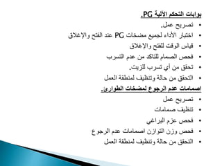 ‫بوابات‬
‫التحكم‬
‫اآللية‬
PG
.
•
‫عمل‬ ‫تصريح‬
.
•
‫مضخات‬ ‫لجميع‬ ‫األداء‬ ‫اختبار‬
PG
‫واإلغالق‬ ‫الفتح‬ ‫عند‬
•
‫واإلغالق‬ ‫للفتح‬ ‫الوقت‬ ‫قياس‬
•
‫الصمام‬ ‫فحص‬
‫عدم‬ ‫من‬ ‫للتاكد‬
‫ا‬
‫لتسرب‬
•
‫للزيت‬ ‫تسرب‬ ‫أي‬ ‫من‬ ‫تحقق‬
.
•
‫وتنظيف‬ ‫حالة‬ ‫من‬ ‫التحقق‬
‫العمل‬ ‫لمنطقة‬
‫اصمامات‬
‫الرجوع‬ ‫عدم‬
‫الطوارئ‬ ‫لمضخات‬
.
•
‫عمل‬ ‫تصريح‬
•
‫تنظيف‬
‫صمامات‬
•
‫فحص‬
‫عزم‬
‫البراغي‬
•
‫اصمامات‬ ‫التوازن‬ ‫وزن‬ ‫فحص‬
‫الرجوع‬ ‫عدم‬
•
‫وتنظيف‬ ‫حالة‬ ‫من‬ ‫التحقق‬
‫العمل‬ ‫لمنطقة‬
 