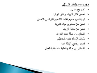 ‫الديزل‬ ‫مولدات‬ ‫مجموعة‬
.
•
‫عمل‬ ‫تصريح‬
.
•
‫الوقود‬ ‫وفلتر‬ ‫الهواء‬ ‫فلتر‬ ‫فحص‬
•
‫التشحيم‬ ‫نقاط‬ ‫جميع‬ ‫بتشحيم‬ ‫قم‬
‫التحميل‬ ‫لكراسى‬
•
‫التبريد‬ ‫مياه‬ ‫مستوى‬ ‫من‬ ‫تحقق‬
•
‫الزيت‬ ‫حالة‬ ‫من‬ ‫تحقق‬
•
‫التبريد‬ ‫مياه‬ ‫حالة‬ ‫من‬ ‫التحقق‬
•
‫تحميل‬ ‫بدون‬ ‫المولد‬ ‫تشغيل‬
.
•
‫اإلنذار‬ ‫جميع‬ ‫فحص‬
‫ات‬
•
‫وتنظيف‬ ‫حالة‬ ‫من‬ ‫التحقق‬
‫العمل‬ ‫لمنطقة‬
 
