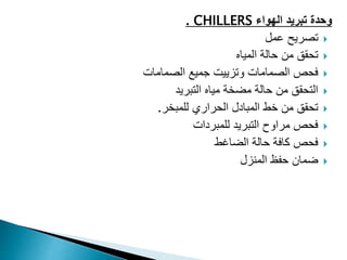 ‫وحدة‬
‫تبريد‬
‫الهواء‬
CHILLERS
.

‫عمل‬ ‫تصريح‬

‫المياه‬ ‫حالة‬ ‫من‬ ‫تحقق‬

‫الصمامات‬ ‫جميع‬ ‫وتزييت‬ ‫الصمامات‬ ‫فحص‬

‫التبريد‬ ‫مياه‬ ‫مضخة‬ ‫حالة‬ ‫من‬ ‫التحقق‬

‫للمبخر‬ ‫الحراري‬ ‫المبادل‬ ‫خط‬ ‫من‬ ‫تحقق‬
.

‫للمبردات‬ ‫التبريد‬ ‫مراوح‬ ‫فحص‬

‫الضاغط‬ ‫حالة‬ ‫كافة‬ ‫فحص‬

‫المنزل‬ ‫حفظ‬ ‫ضمان‬
 