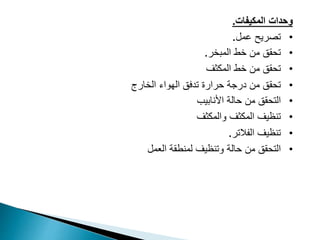 ‫وحدات‬
‫المكيفات‬
.
•
‫عمل‬ ‫تصريح‬
.
•
‫المبخر‬ ‫خط‬ ‫من‬ ‫تحقق‬
.
•
‫المكثف‬ ‫خط‬ ‫من‬ ‫تحقق‬
•
‫الهواء‬ ‫تدفق‬ ‫حرارة‬ ‫درجة‬ ‫من‬ ‫تحقق‬
‫الخارج‬
•
‫األنابيب‬ ‫حالة‬ ‫من‬ ‫التحقق‬
•
‫والمكثف‬ ‫المكثف‬ ‫تنظيف‬
•
‫تنظيف‬
‫الفالتر‬
.
•
‫وتنظيف‬ ‫حالة‬ ‫من‬ ‫التحقق‬
‫العمل‬ ‫لمنطقة‬
 