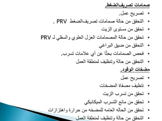 ‫صمامات‬
‫تصريف‬
‫الضغط‬
.
•
‫عمل‬ ‫تصريح‬
.
•
‫التحقق‬
‫حالة‬ ‫من‬
‫صمامات‬
‫تصريف‬
‫الضغط‬
PRV
.
•
‫الزيت‬ ‫مستوى‬ ‫من‬ ‫تحقق‬
•
‫حالة‬ ‫من‬ ‫تحقق‬
‫العزل‬ ‫المصمامات‬
‫لـ‬ ‫والسفلي‬ ‫العلوي‬
PRV
•
‫البراغي‬ ‫ضيق‬ ‫من‬ ‫التحقق‬
•
‫فحص‬
‫الصمامات‬
‫تسرب‬ ‫عالمات‬ ‫أي‬ ‫عن‬ ‫ا‬ً‫ث‬‫بح‬
.
•
‫وتنظيف‬ ‫حالة‬ ‫من‬ ‫التحقق‬
‫العمل‬ ‫لمنطقة‬
‫الوقود‬ ‫مضخات‬
.
•
‫عمل‬ ‫تصريح‬
•
‫المضخات‬ ‫مصفاة‬ ‫تنظيف‬
•
‫الزيت‬ ‫تسرب‬ ‫من‬ ‫تحقق‬
•
‫من‬ ‫تحقق‬
‫التسرب‬ ‫مانع‬
‫الميكانيكي‬
•
‫من‬ ‫تحقق‬
‫واهتزازات‬ ‫حرارة‬ ‫من‬ ‫للمضخه‬ ‫العامه‬ ‫الحاله‬
•
‫وتنظيف‬ ‫حالة‬ ‫من‬ ‫التحقق‬
‫العمل‬ ‫لمنطقة‬
 