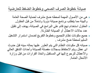 
‫من‬ ‫هى‬
‫األصول‬
‫المهمة‬
‫لمحطه‬
‫ضخ‬
‫مشرف‬
‫لحماية‬
‫العامة‬ ‫الصحة‬
‫الم‬ ‫قبل‬ ‫من‬ ً
‫وشامال‬ ‫ا‬ً‫ب‬‫دؤو‬ ‫صيانة‬ ‫برنامج‬ ‫يتطلب‬ ‫مما‬ ‫والبيئة‬
‫قاول‬
.

‫ت‬ ‫إلى‬ ‫يهدف‬ ،‫الصيانة‬ ‫في‬ ‫البرامج‬ ‫على‬ ‫قائم‬ ‫نهج‬ ‫استخدام‬ ‫المقاول‬
‫قليل‬
‫حاالت‬ ‫عدد‬
‫االعطال‬
‫الطارئة‬ ‫الصيانة‬ ‫أو‬
.

‫ال‬ ‫استمرار‬ ‫لضمان‬ ‫التفريغ‬ ‫وخطوط‬ ‫التجميع‬ ‫نظام‬ ‫مكونات‬ ‫جميع‬
‫تشغيل‬
‫مشرف‬ ‫ضخ‬ ‫لمحطة‬ ‫السليم‬
.

‫ق‬ ‫سيئه‬ ‫بحاله‬ ‫عليها‬ ‫العثور‬ ‫يتم‬ ‫التى‬ ‫النظام‬ ‫مكونات‬ ‫كل‬ ‫صيانه‬
‫حدوث‬ ‫بل‬
‫عطل‬ ‫اى‬
‫التد‬ ‫وأحداث‬ ‫للصيانة‬ ‫مفصلة‬ ‫بسجالت‬ ‫االحتفاظ‬ ‫ويتم‬
‫العالي‬ ‫فق‬
‫و‬ ‫قبل‬ ‫من‬ ‫القرارات‬ ‫واتخاذ‬ ‫المستقبل‬ ‫في‬ ‫إليها‬ ‫للرجوع‬ ‫واألعطال‬
‫زارة‬
‫العامة‬ ‫األشغال‬
.
 