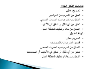 ‫الهواء‬ ‫إطالق‬ ‫صمامات‬
•
‫عمل‬ ‫تصريح‬
.
•
‫التسرب‬ ‫من‬ ‫تحقق‬
‫المواسير‬ ‫من‬
•
‫الصحي‬ ‫الصرف‬ ‫مياه‬ ‫تسرب‬ ‫من‬ ‫التحقق‬
•
‫األنابيب‬ ‫في‬ ‫تشقق‬ ‫أو‬ ‫تآكل‬ ‫أي‬ ‫من‬ ‫تحقق‬
•
‫ا‬
‫لتحقق‬
‫وتنظيف‬ ‫حالة‬ ‫من‬
‫العمل‬ ‫لمنطقة‬
‫الغسيل‬ ‫غرفة‬
•
‫عمل‬ ‫تصريح‬
.
•
‫من‬ ‫التسرب‬ ‫فحص‬
‫الصمامات‬
•
‫الصحي‬ ‫الصرف‬ ‫مياه‬ ‫تسرب‬ ‫من‬ ‫التحقق‬
•
‫أو‬ ‫األنابيب‬ ‫في‬ ‫تشقق‬ ‫أو‬ ‫تآكل‬ ‫أي‬ ‫من‬ ‫تحقق‬
‫الصمامات‬
•
‫وتنظيف‬ ‫حالة‬ ‫من‬ ‫التحقق‬
‫العمل‬ ‫لمنطقة‬
 