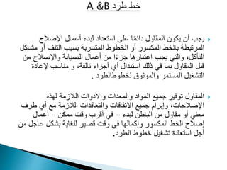 
‫اإلصالح‬ ‫أعمال‬ ‫لبدء‬ ‫استعداد‬ ‫على‬ ‫ا‬ً‫م‬‫دائ‬ ‫المقاول‬ ‫يكون‬ ‫أن‬ ‫يجب‬
‫المكسور‬ ‫بالخط‬ ‫المرتبطة‬
‫أو‬
‫أ‬ ‫التلف‬ ‫بسبب‬ ‫المتسربة‬ ‫الخطوط‬
‫مشاكل‬ ‫و‬
‫واإلصالح‬ ‫الصيانة‬ ‫أعمال‬ ‫من‬ ‫ا‬ً‫ء‬‫جز‬ ‫اعتبارها‬ ‫يجب‬ ‫والتي‬ ،‫التآكل‬
‫من‬
‫إلع‬ ‫مناسب‬ ‫و‬ ،‫تالفة‬ ‫أجزاء‬ ‫أي‬ ‫استبدال‬ ‫ذلك‬ ‫في‬ ‫بما‬ ‫المقاول‬ ‫قبل‬
‫ادة‬
‫لخطوط‬ ‫والموثوق‬ ‫المستمر‬ ‫التشغيل‬
‫الطرد‬
.

‫لهذه‬ ‫الالزمة‬ ‫واألدوات‬ ‫والمعدات‬ ‫المواد‬ ‫جميع‬ ‫توفير‬ ‫المقاول‬
‫طر‬ ‫أي‬ ‫مع‬ ‫الالزمة‬ ‫والتعاقدات‬ ‫االتفاقات‬ ‫جميع‬ ‫وإبرام‬ ،‫اإلصالحات‬
‫ف‬
‫لبدء‬ ‫الباطن‬ ‫من‬ ‫مقاول‬ ‫أو‬ ‫معني‬
–
‫ممكن‬ ‫وقت‬ ‫أقرب‬ ‫في‬
–
‫أعمال‬
‫قصير‬ ‫وقت‬ ‫في‬ ‫وإكمالها‬ ‫المكسور‬ ‫الخط‬ ‫إصالح‬
‫للغاية‬
‫عا‬ ‫بشكل‬
‫من‬ ‫جل‬
‫تشغيل‬ ‫استعادة‬ ‫أجل‬
‫الطرد‬ ‫خطوط‬
.
 