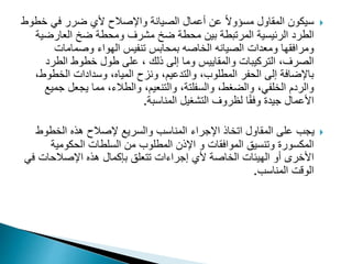 
‫خ‬ ‫في‬ ‫ضرر‬ ‫ألي‬ ‫واإلصالح‬ ‫الصيانة‬ ‫أعمال‬ ‫عن‬ ً‫ال‬‫مسؤو‬ ‫المقاول‬ ‫سيكون‬
‫طوط‬
‫الطرد‬
‫العارض‬ ‫ضخ‬ ‫ومحطة‬ ‫مشرف‬ ‫ضخ‬ ‫محطة‬ ‫بين‬ ‫المرتبطة‬ ‫الرئيسية‬
‫ية‬
‫ومرافقها‬
‫ومعدات‬
‫الهواء‬ ‫تنفيس‬ ‫بمحابس‬ ‫الخاصه‬ ‫الصيانه‬
‫وصمامات‬
‫طول‬ ‫على‬ ، ‫ذلك‬ ‫إلى‬ ‫وما‬ ‫والمقاييس‬ ‫التركيبات‬ ،‫الصرف‬
‫الطرد‬ ‫خطوط‬
‫الخط‬ ‫وسدادات‬ ،‫المياه‬ ‫ونزح‬ ،‫والتدعيم‬ ،‫المطلوب‬ ‫الحفر‬ ‫إلى‬ ‫باإلضافة‬
،‫وط‬
‫ج‬ ‫يجعل‬ ‫مما‬ ،‫والطالء‬ ،‫والتنعيم‬ ،‫والسفلتة‬ ،‫والضغط‬ ،‫الخلفي‬ ‫والردم‬
‫ميع‬
‫المناسبة‬ ‫التشغيل‬ ‫لظروف‬ ‫ا‬ً‫ق‬‫وف‬ ‫جيدة‬ ‫األعمال‬
.

‫الخطوط‬ ‫هذه‬ ‫إلصالح‬ ‫والسريع‬ ‫المناسب‬ ‫اإلجراء‬ ‫اتخاذ‬ ‫المقاول‬ ‫على‬ ‫يجب‬
‫الموافقات‬ ‫وتنسيق‬ ‫المكسورة‬
‫و‬
‫الحكومية‬ ‫السلطات‬ ‫من‬ ‫المطلوب‬ ‫اإلذن‬
‫ف‬ ‫اإلصالحات‬ ‫هذه‬ ‫بإكمال‬ ‫تتعلق‬ ‫إجراءات‬ ‫ألي‬ ‫الخاصة‬ ‫الهيئات‬ ‫أو‬ ‫األخرى‬
‫ي‬
‫المناسب‬ ‫الوقت‬
.
 