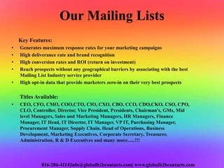 Our Mailing Lists
Key Features:
• Generates maximum response rates for your marketing campaigns
• High deliverance rate and brand recognition
• High conversion rates and ROI (return on investment)
• Reach prospects without any geographical barriers by associating with the best
Mailing List Industry service provider
• High opt-in data that provide marketers zero-in on their very best prospects
Titles Available:
• CEO, CFO, CMO, COO,CTO, CIO, CXO, CBO, CCO, CDO,CKO, CSO, CPO,
CLO, Controller, Director, Vice President, Presidents, Chairman's, GMs, Mid
level Managers, Sales and Marketing Managers, HR Managers, Finance
Manager, IT Head, IT Director, IT Manager, VP IT, Purchasing Manager,
Procurement Manager, Supply Chain, Head of Operations, Business
Development, Marketing Executives, Corporate Secretary, Treasurer,
Administration, R & D Executives and many more......!!!
816-286-4114|info@globalb2bcontacts.com| www.globalb2bcontacts.com
 