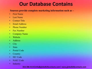 Our Database Contains
Sources provide complete marketing information such as –
• First Name
• Last Name
• Contact Title
• Email Address
• Phone Number
• Fax Number
• Company Name
• Website
• Address
• City
• State
• Postal Code
• Country
• SIC Code
• NAIC Code
• Industry
816-286-4114|info@globalb2bcontacts.com| www.globalb2bcontacts.com
 