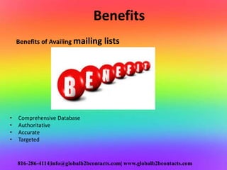 Benefits
Benefits of Availing mailing lists
• Comprehensive Database
• Authoritative
• Accurate
• Targeted
816-286-4114|info@globalb2bcontacts.com| www.globalb2bcontacts.com
 