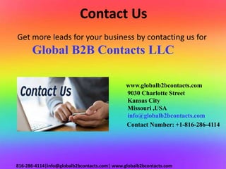 Contact Us
www.globalb2bcontacts.com
9030 Charlotte Street
Kansas City
Missouri ,USA
info@globalb2bcontacts.com
Contact Number: +1-816-286-4114
816-286-4114|info@globalb2bcontacts.com| www.globalb2bcontacts.com
Get more leads for your business by contacting us for
Global B2B Contacts LLC
 