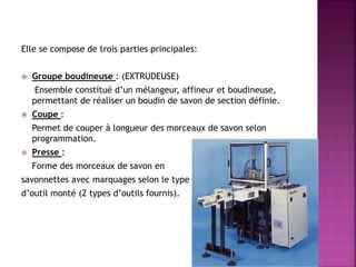 Elle se compose de trois parties principales:
 Groupe boudineuse : (EXTRUDEUSE)
Ensemble constitué d’un mélangeur, affineur et boudineuse,
permettant de réaliser un boudin de savon de section définie.
 Coupe :
Permet de couper à longueur des morceaux de savon selon
programmation.
 Presse :
Forme des morceaux de savon en
savonnettes avec marquages selon le type
d’outil monté (2 types d’outils fournis).
 