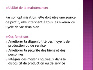  Utilité de la maintenance:
Par son optimisation, elle doit être une source
de profit, elle intervient à tous les niveaux du
Cycle de vie d’un bien.
 Ces fonctions:
o Améliorer la disponibilité des moyens de
production ou de service
o Améliorer la sécurité des biens et des
personnes
o Intégrer des moyens nouveaux dans le
dispositif de production ou de service
 