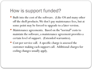 How is support funded?
 Built into the cost of the software. (Like OS and many other
off the shelf products.We don’t pay maintenance fees, but at
some point may be forced to upgrade to a later version.
 Maintenance agreements. Based on the “normal” costs to
maintain the software, a maintenance agreement provides a
certain level of support. (Extended warranties).
 Cost per service call. A specific charge is assessed the
customer making each support call. Additional charges for
coding changes usually apply.
 