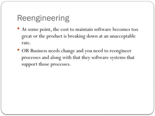 Reengineering
 At some point, the cost to maintain software becomes too
great or the product is breaking down at an unacceptable
rate.
 OR Business needs change and you need to reengineer
processes and along with that they software systems that
support those processes.
 