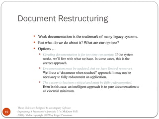 19
These slides are designed to accompany Software
Engineering:A Practitioner’s Approach,7/e (McGraw-Hill
2009). Slides copyright 2009 by Roger Pressman.
Document Restructuring
 Weak documentation is the trademark of many legacy systems.
 But what do we do about it? What are our options?
 Options …
 Creating documentation is far too time consuming. If the system
works, we’ll live with what we have. In some cases, this is the
correct approach.
 Documentation must be updated, but we have limited resources.
We’ll use a “document when touched” approach. It may not be
necessary to fully redocument an application.
 The system is business critical and must be fully redocumented.
Even in this case, an intelligent approach is to pare documentation to
an essential minimum.
 