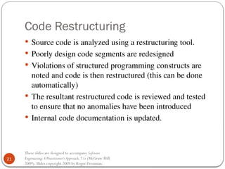 21
These slides are designed to accompany Software
Engineering:A Practitioner’s Approach,7/e (McGraw-Hill
2009). Slides copyright 2009 by Roger Pressman.
Code Restructuring
 Source code is analyzed using a restructuring tool.
 Poorly design code segments are redesigned
 Violations of structured programming constructs are
noted and code is then restructured (this can be done
automatically)
 The resultant restructured code is reviewed and tested
to ensure that no anomalies have been introduced
 Internal code documentation is updated.
 