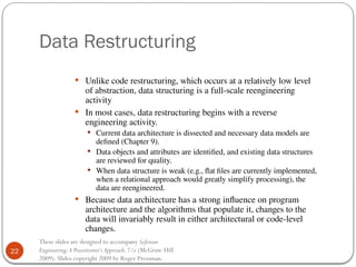 22
These slides are designed to accompany Software
Engineering:A Practitioner’s Approach,7/e (McGraw-Hill
2009). Slides copyright 2009 by Roger Pressman.
Data Restructuring
 Unlike code restructuring, which occurs at a relatively low level
of abstraction, data structuring is a full-scale reengineering
activity
 In most cases, data restructuring begins with a reverse
engineering activity.
 Current data architecture is dissected and necessary data models are
defined (Chapter 9).
 Data objects and attributes are identified, and existing data structures
are reviewed for quality.
 When data structure is weak (e.g., flat files are currently implemented,
when a relational approach would greatly simplify processing), the
data are reengineered.
 Because data architecture has a strong influence on program
architecture and the algorithms that populate it, changes to the
data will invariably result in either architectural or code-level
changes.
 