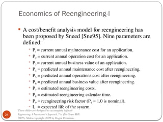 24
These slides are designed to accompany Software
Engineering:A Practitioner’s Approach,7/e (McGraw-Hill
2009). Slides copyright 2009 by Roger Pressman.
Economics of Reengineering-I
 A cost/benefit analysis model for reengineering has
been proposed by Sneed [Sne95]. Nine parameters are
defined:
 P1 = current annual maintenance cost for an application.
 P2 = current annual operation cost for an application.
 P3 = current annual business value of an application.
 P4 = predicted annual maintenance cost after reengineering.
 P5 = predicted annual operations cost after reengineering.
 P6 = predicted annual business value after reengineering.
 P7 = estimated reengineering costs.
 P8 = estimated reengineering calendar time.
 P9 = reengineering risk factor (P9 = 1.0 is nominal).
 L = expected life of the system.
 