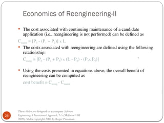 25
These slides are designed to accompany Software
Engineering:A Practitioner’s Approach,7/e (McGraw-Hill
2009). Slides copyright 2009 by Roger Pressman.
Economics of Reengineering-II
 The cost associated with continuing maintenance of a candidate
application (i.e., reengineering is not performed) can be defined as
Cmaint = [P3 - (P1 + P2)] x L
 The costs associated with reengineering are defined using the following
relationship:
Creeng = [P6 - (P4 + P5) x (L - P8) - (P7x P9)] `
 Using the costs presented in equations above, the overall benefit of
reengineering can be computed as
cost benefit = Creeng - Cmaint
 
