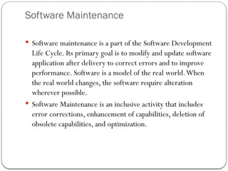 Software Maintenance
 Software maintenance is a part of the Software Development
Life Cycle. Its primary goal is to modify and update software
application after delivery to correct errors and to improve
performance. Software is a model of the real world.When
the real world changes, the software require alteration
wherever possible.
 Software Maintenance is an inclusive activity that includes
error corrections, enhancement of capabilities, deletion of
obsolete capabilities, and optimization.
 
