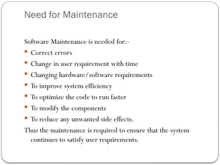 Need for Maintenance
Software Maintenance is needed for:-
 Correct errors
 Change in user requirement with time
 Changing hardware/software requirements
 To improve system efficiency
 To optimize the code to run faster
 To modify the components
 To reduce any unwanted side effects.
Thus the maintenance is required to ensure that the system
continues to satisfy user requirements.
 