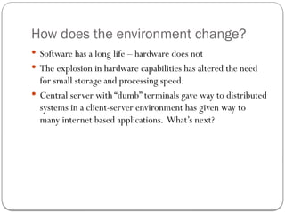 How does the environment change?
 Software has a long life – hardware does not
 The explosion in hardware capabilities has altered the need
for small storage and processing speed.
 Central server with “dumb” terminals gave way to distributed
systems in a client-server environment has given way to
many internet based applications. What’s next?
 
