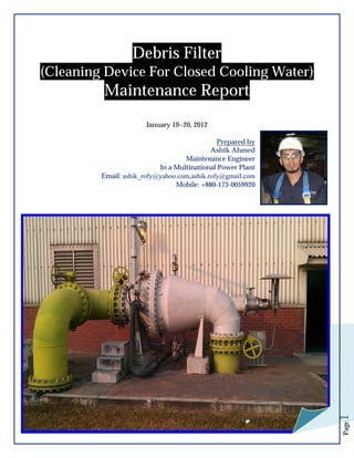 Debris Filter
(Cleaning Device For Closed Cooling Water)

Maintenance Report
January 19~20, 2012

Page

1

Prepared by
Ashik Ahmed
Maintenance Engineer
In a Multinational Power Plant
Email: ashik_rofy@yahoo.com,ashik.rofy@gmail.com
Mobile: +880-173-0059920

 