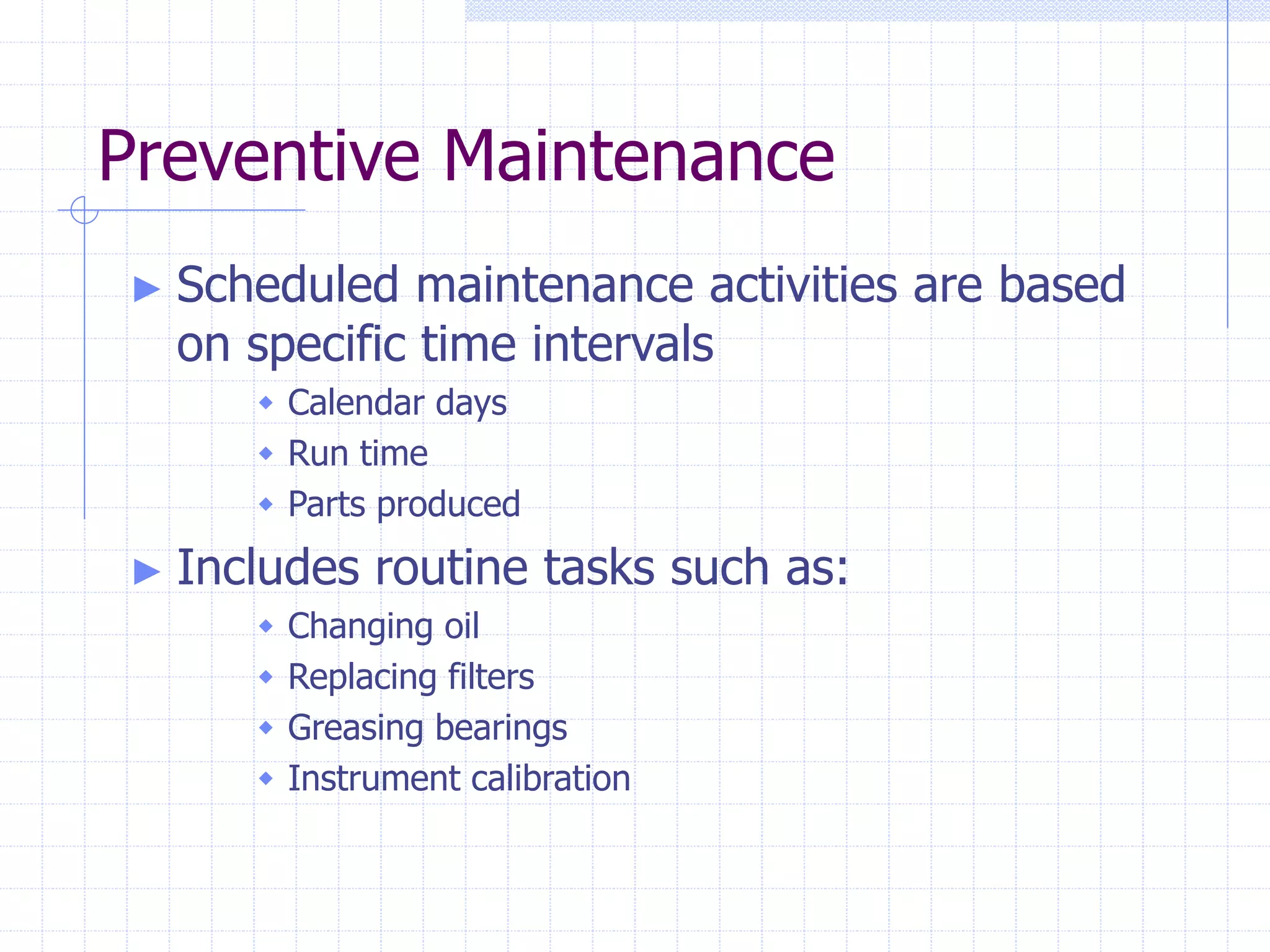 Preventive Maintenance
► Scheduled maintenance activities are based
on specific time intervals
 Calendar days
 Run time
 Parts produced
► Includes routine tasks such as:
 Changing oil
 Replacing filters
 Greasing bearings
 Instrument calibration
 