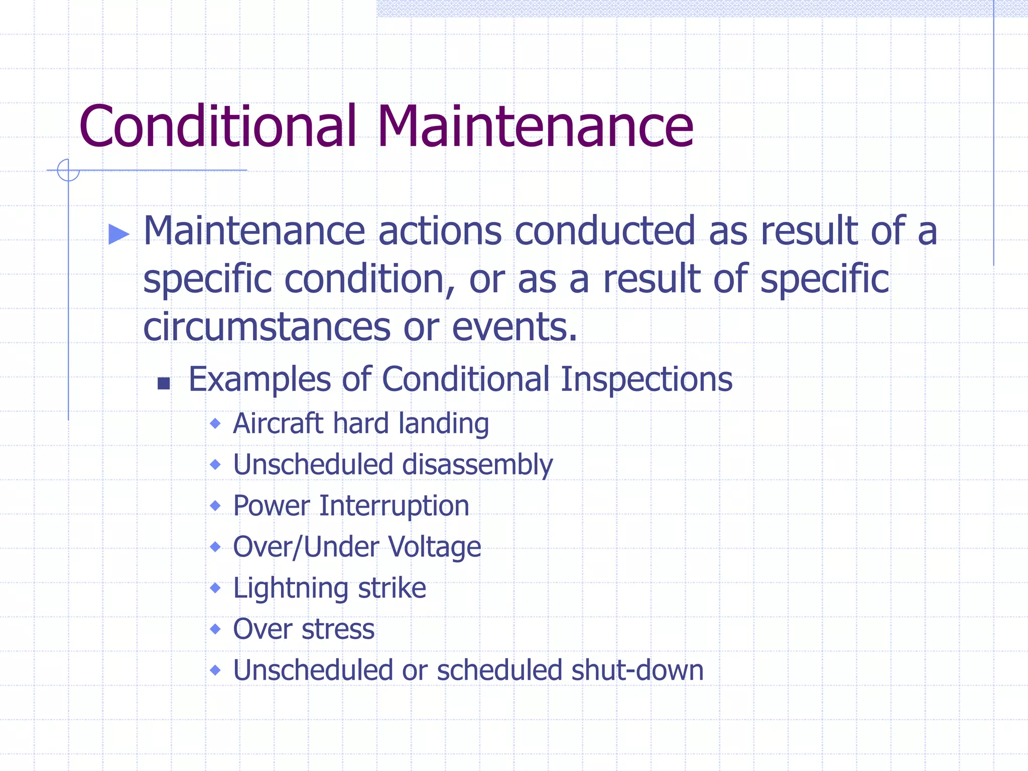 Conditional Maintenance
► Maintenance actions conducted as result of a
specific condition, or as a result of specific
circumstances or events.
 Examples of Conditional Inspections
 Aircraft hard landing
 Unscheduled disassembly
 Power Interruption
 Over/Under Voltage
 Lightning strike
 Over stress
 Unscheduled or scheduled shut-down
 