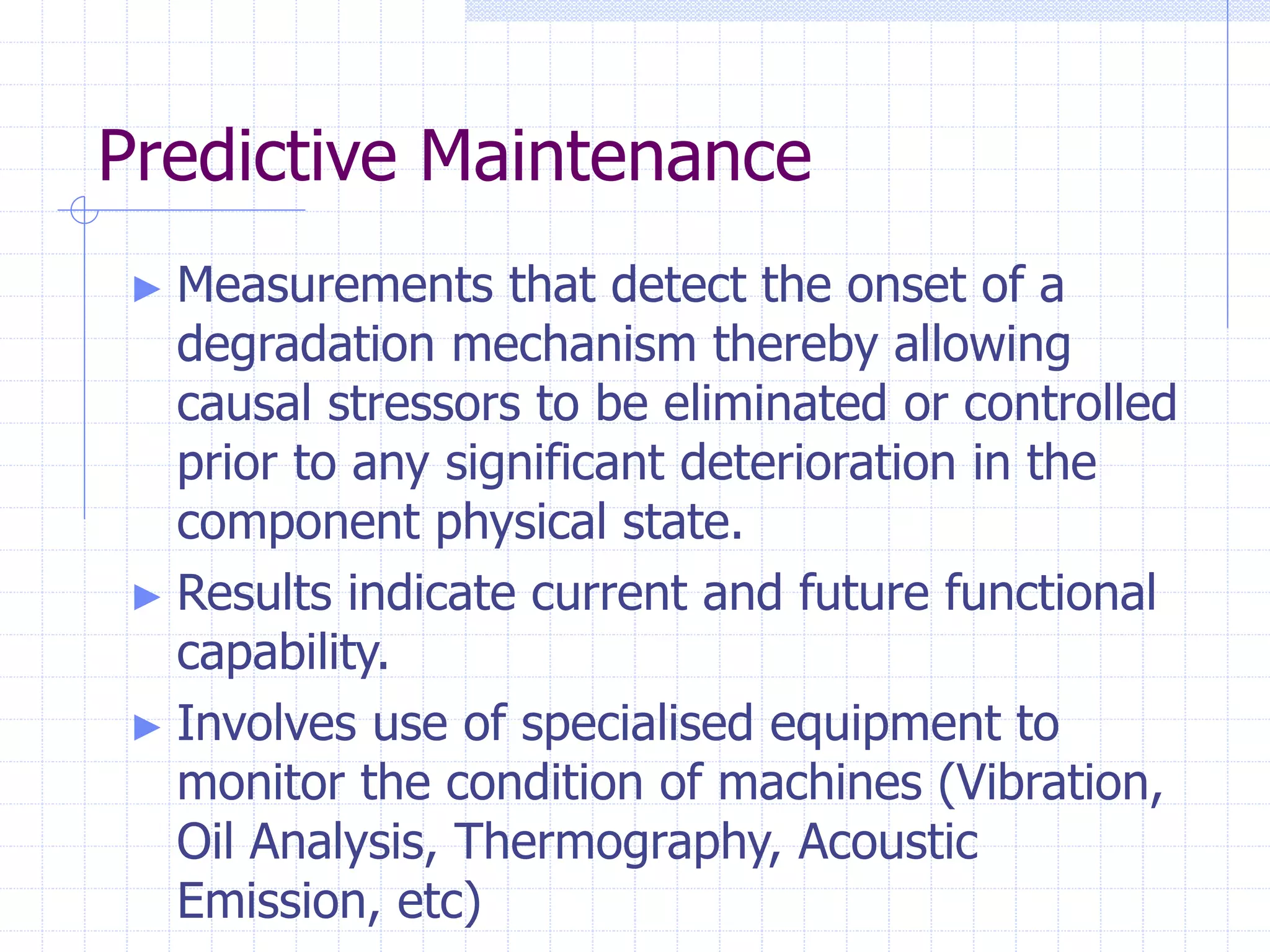 Predictive Maintenance
► Measurements that detect the onset of a
degradation mechanism thereby allowing
causal stressors to be eliminated or controlled
prior to any significant deterioration in the
component physical state.
► Results indicate current and future functional
capability.
► Involves use of specialised equipment to
monitor the condition of machines (Vibration,
Oil Analysis, Thermography, Acoustic
Emission, etc)
 