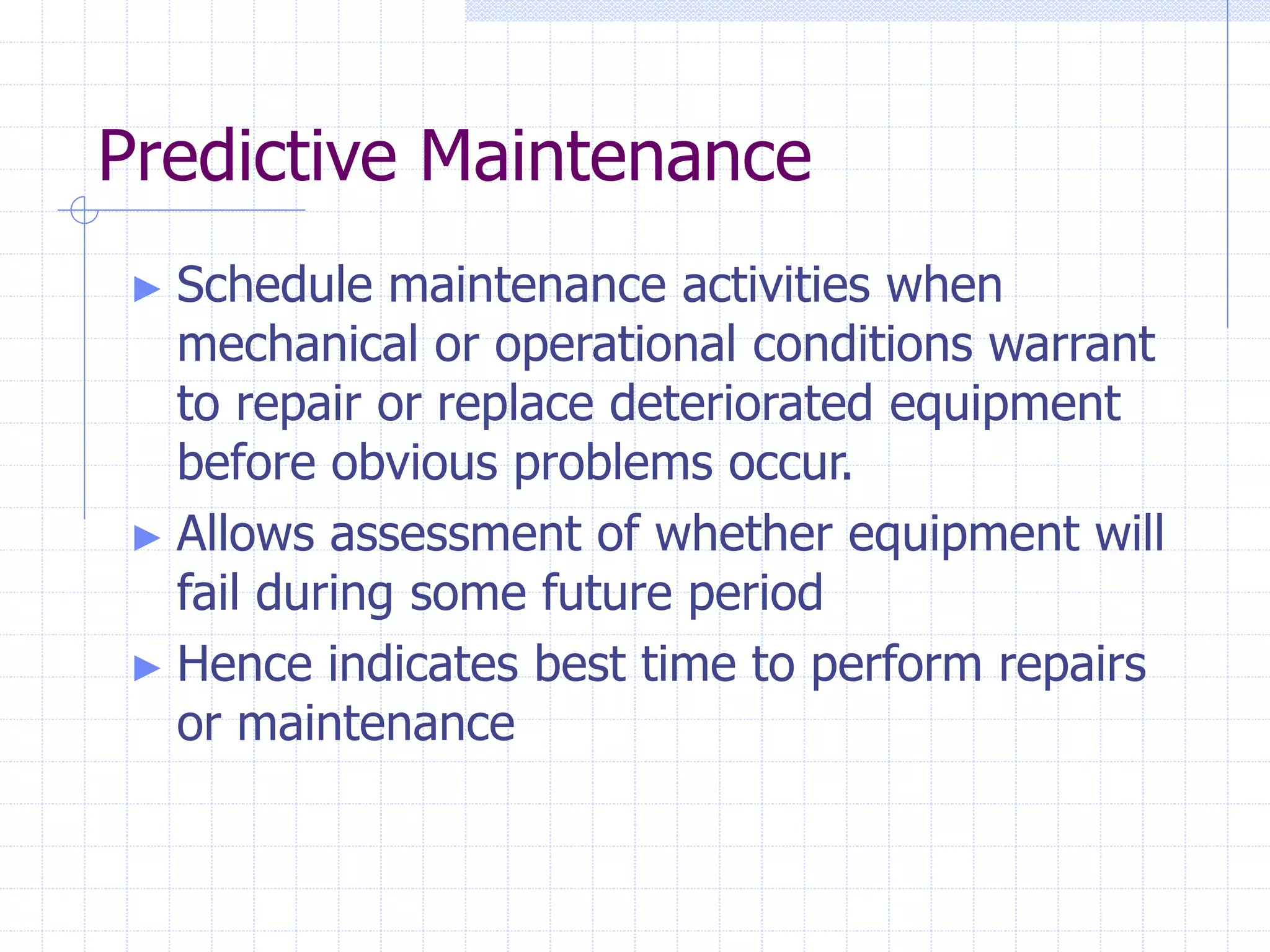 Predictive Maintenance
► Schedule maintenance activities when
mechanical or operational conditions warrant
to repair or replace deteriorated equipment
before obvious problems occur.
► Allows assessment of whether equipment will
fail during some future period
► Hence indicates best time to perform repairs
or maintenance
 
