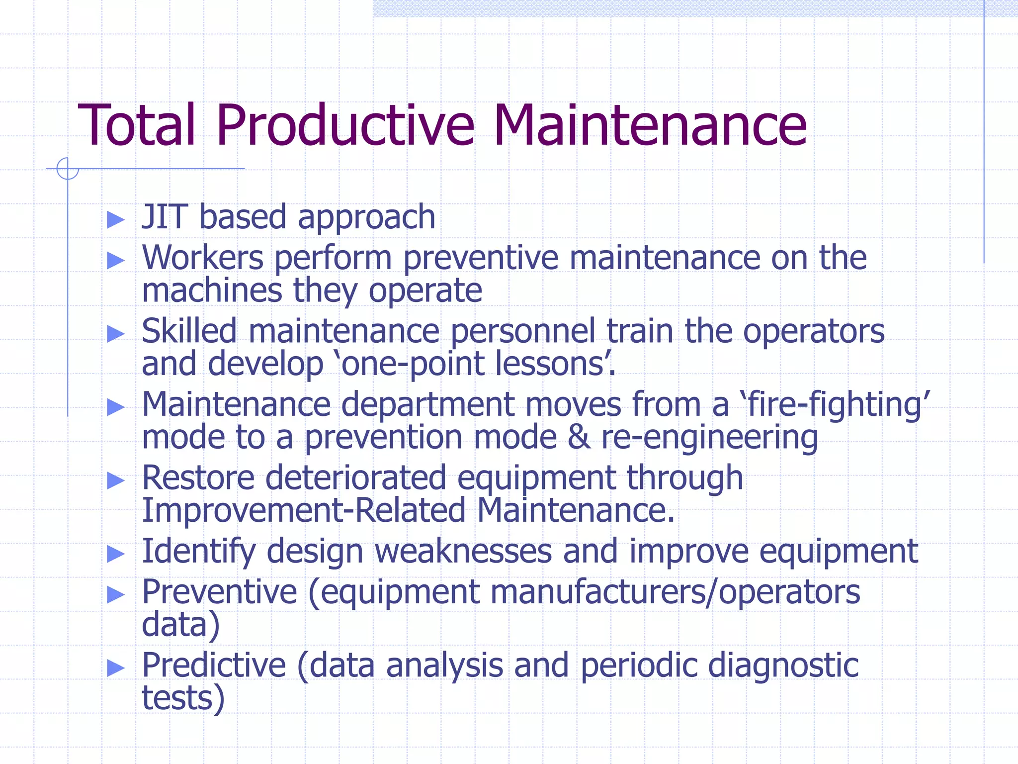 Total Productive Maintenance
► JIT based approach
► Workers perform preventive maintenance on the
machines they operate
► Skilled maintenance personnel train the operators
and develop ‘one-point lessons’.
► Maintenance department moves from a ‘fire-fighting’
mode to a prevention mode & re-engineering
► Restore deteriorated equipment through
Improvement-Related Maintenance.
► Identify design weaknesses and improve equipment
► Preventive (equipment manufacturers/operators
data)
► Predictive (data analysis and periodic diagnostic
tests)
 