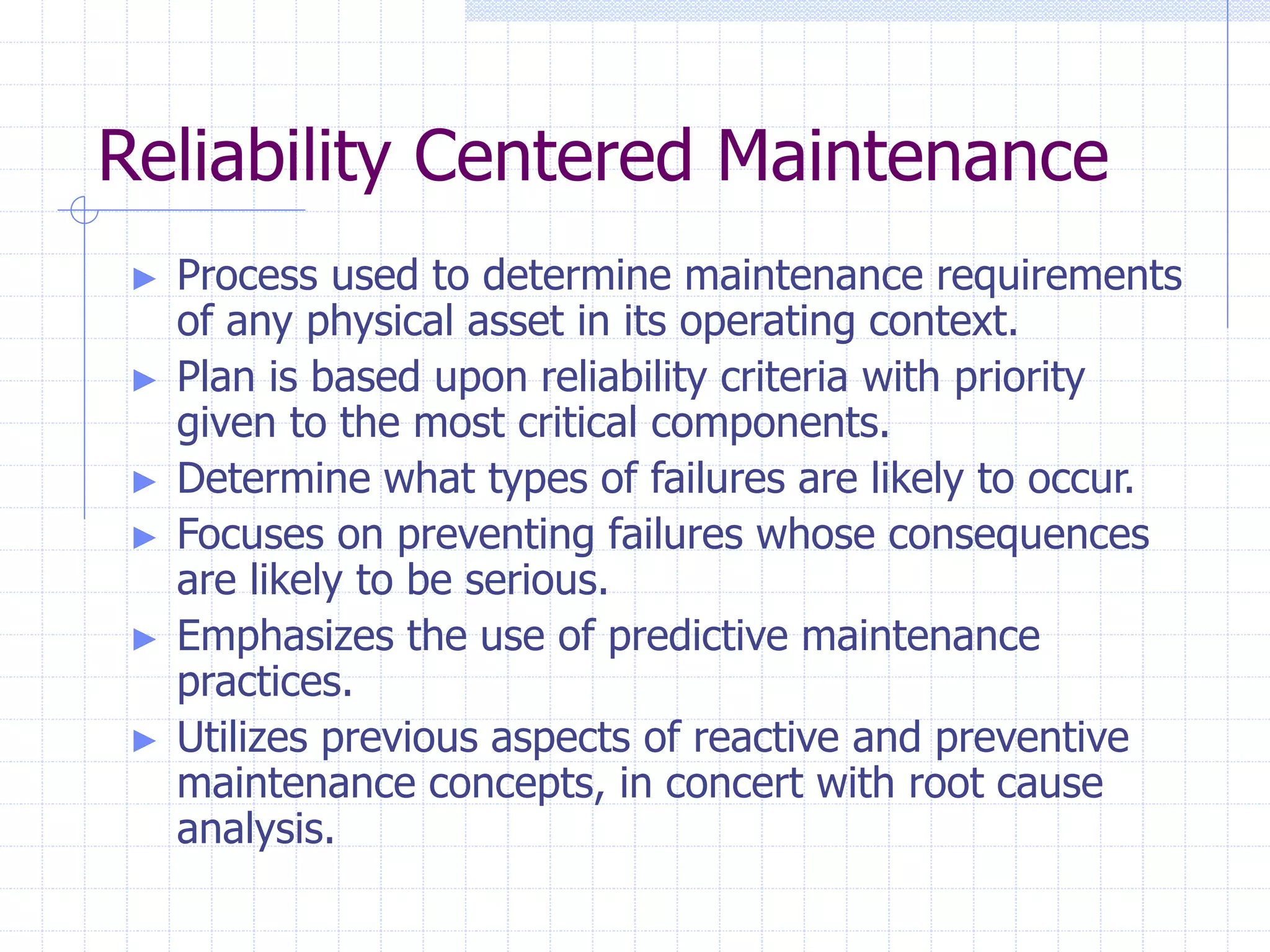 Reliability Centered Maintenance
► Process used to determine maintenance requirements
of any physical asset in its operating context.
► Plan is based upon reliability criteria with priority
given to the most critical components.
► Determine what types of failures are likely to occur.
► Focuses on preventing failures whose consequences
are likely to be serious.
► Emphasizes the use of predictive maintenance
practices.
► Utilizes previous aspects of reactive and preventive
maintenance concepts, in concert with root cause
analysis.
 