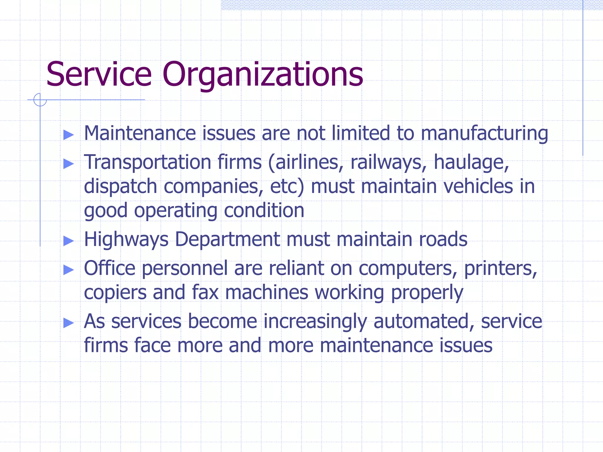 Service Organizations
► Maintenance issues are not limited to manufacturing
► Transportation firms (airlines, railways, haulage,
dispatch companies, etc) must maintain vehicles in
good operating condition
► Highways Department must maintain roads
► Office personnel are reliant on computers, printers,
copiers and fax machines working properly
► As services become increasingly automated, service
firms face more and more maintenance issues
 