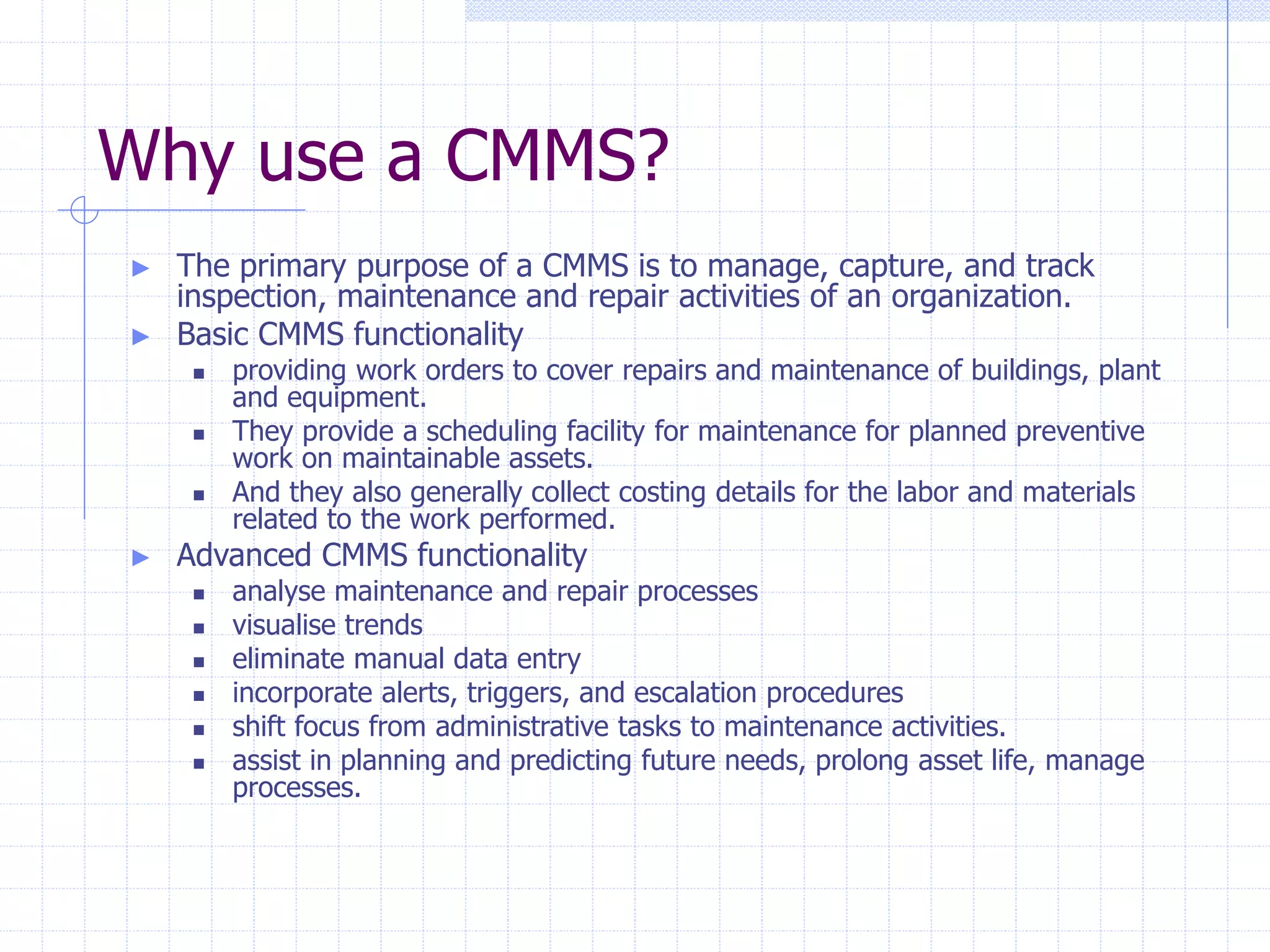 Why use a CMMS?
► The primary purpose of a CMMS is to manage, capture, and track
inspection, maintenance and repair activities of an organization.
► Basic CMMS functionality
 providing work orders to cover repairs and maintenance of buildings, plant
and equipment.
 They provide a scheduling facility for maintenance for planned preventive
work on maintainable assets.
 And they also generally collect costing details for the labor and materials
related to the work performed.
► Advanced CMMS functionality
 analyse maintenance and repair processes
 visualise trends
 eliminate manual data entry
 incorporate alerts, triggers, and escalation procedures
 shift focus from administrative tasks to maintenance activities.
 assist in planning and predicting future needs, prolong asset life, manage
processes.
 