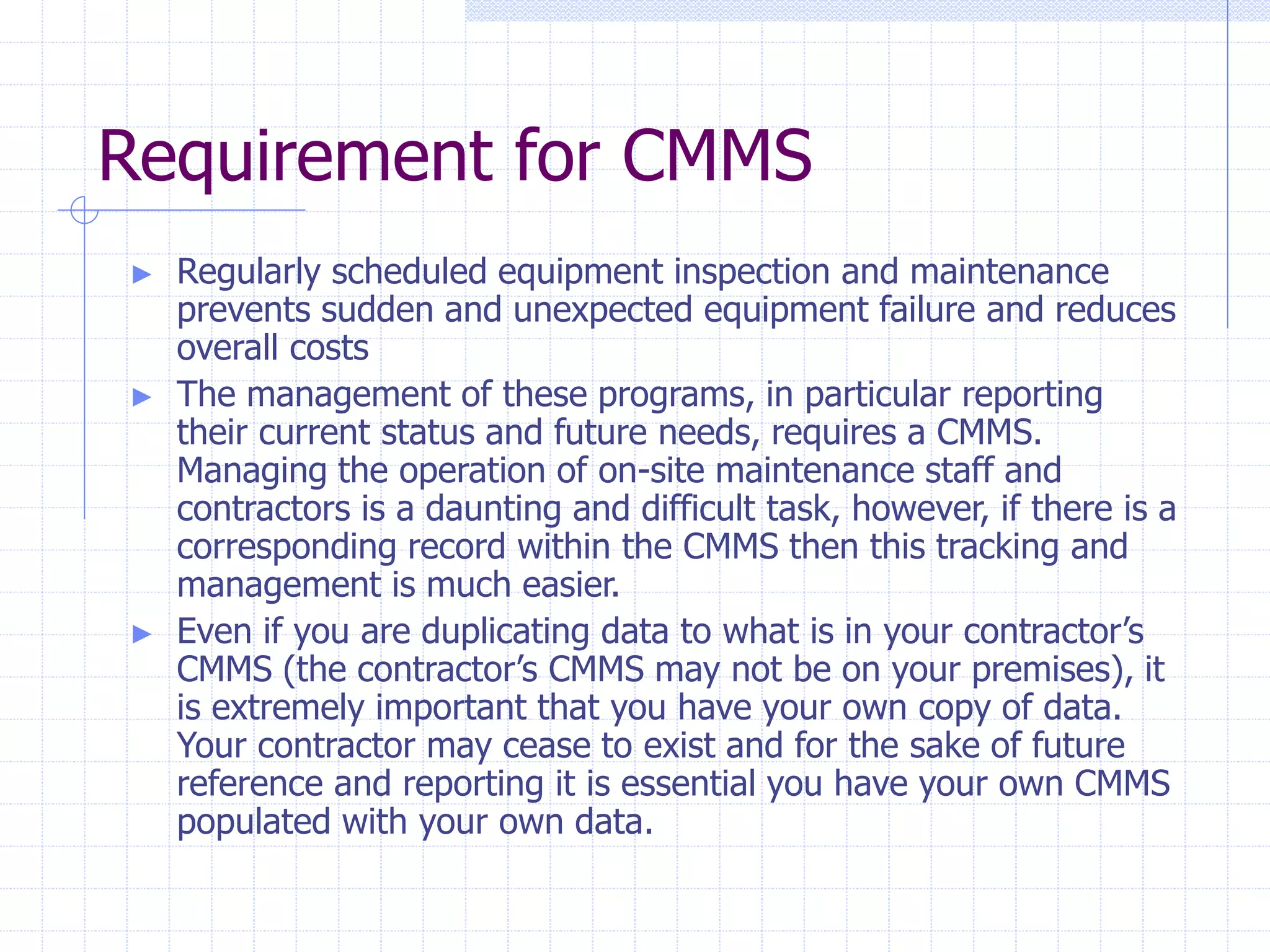 Requirement for CMMS
► Regularly scheduled equipment inspection and maintenance
prevents sudden and unexpected equipment failure and reduces
overall costs
► The management of these programs, in particular reporting
their current status and future needs, requires a CMMS.
Managing the operation of on-site maintenance staff and
contractors is a daunting and difficult task, however, if there is a
corresponding record within the CMMS then this tracking and
management is much easier.
► Even if you are duplicating data to what is in your contractor’s
CMMS (the contractor’s CMMS may not be on your premises), it
is extremely important that you have your own copy of data.
Your contractor may cease to exist and for the sake of future
reference and reporting it is essential you have your own CMMS
populated with your own data.
 