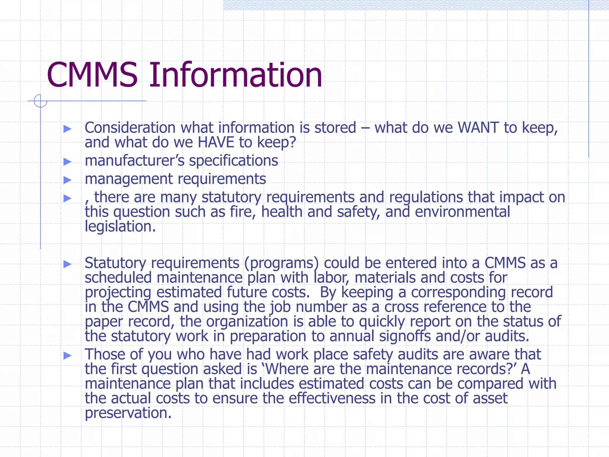 CMMS Information
► Consideration what information is stored – what do we WANT to keep,
and what do we HAVE to keep?
► manufacturer’s specifications
► management requirements
► , there are many statutory requirements and regulations that impact on
this question such as fire, health and safety, and environmental
legislation.
► Statutory requirements (programs) could be entered into a CMMS as a
scheduled maintenance plan with labor, materials and costs for
projecting estimated future costs. By keeping a corresponding record
in the CMMS and using the job number as a cross reference to the
paper record, the organization is able to quickly report on the status of
the statutory work in preparation to annual signoffs and/or audits.
► Those of you who have had work place safety audits are aware that
the first question asked is ‘Where are the maintenance records?’ A
maintenance plan that includes estimated costs can be compared with
the actual costs to ensure the effectiveness in the cost of asset
preservation.
 