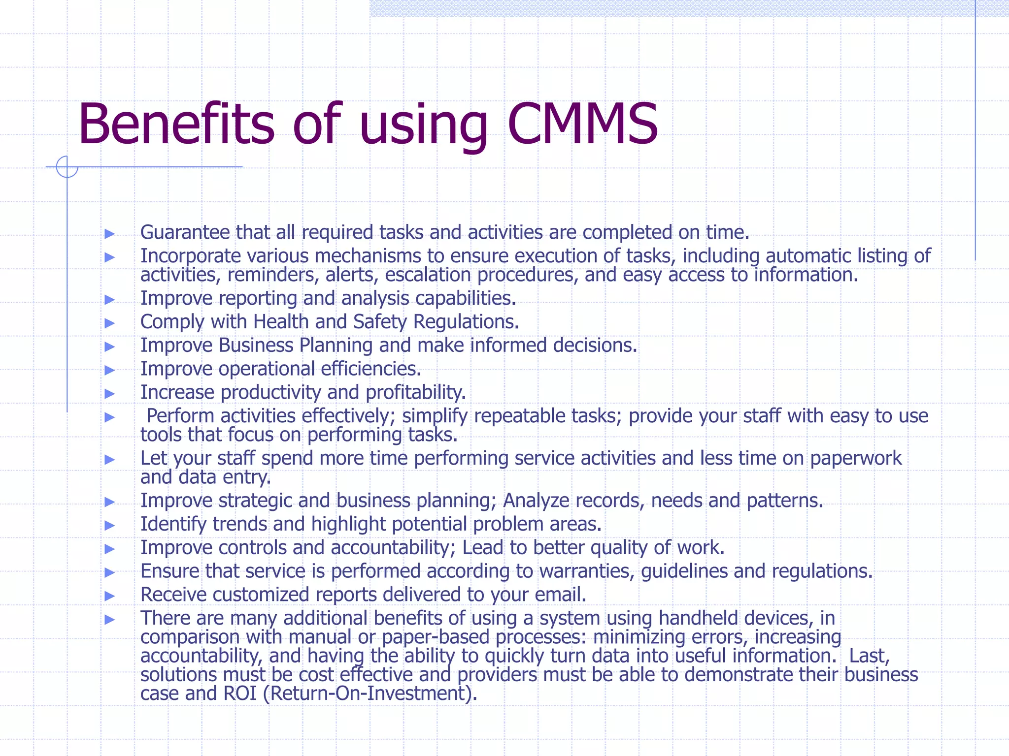 Benefits of using CMMS
► Guarantee that all required tasks and activities are completed on time.
► Incorporate various mechanisms to ensure execution of tasks, including automatic listing of
activities, reminders, alerts, escalation procedures, and easy access to information.
► Improve reporting and analysis capabilities.
► Comply with Health and Safety Regulations.
► Improve Business Planning and make informed decisions.
► Improve operational efficiencies.
► Increase productivity and profitability.
► Perform activities effectively; simplify repeatable tasks; provide your staff with easy to use
tools that focus on performing tasks.
► Let your staff spend more time performing service activities and less time on paperwork
and data entry.
► Improve strategic and business planning; Analyze records, needs and patterns.
► Identify trends and highlight potential problem areas.
► Improve controls and accountability; Lead to better quality of work.
► Ensure that service is performed according to warranties, guidelines and regulations.
► Receive customized reports delivered to your email.
► There are many additional benefits of using a system using handheld devices, in
comparison with manual or paper-based processes: minimizing errors, increasing
accountability, and having the ability to quickly turn data into useful information. Last,
solutions must be cost effective and providers must be able to demonstrate their business
case and ROI (Return-On-Investment).
 