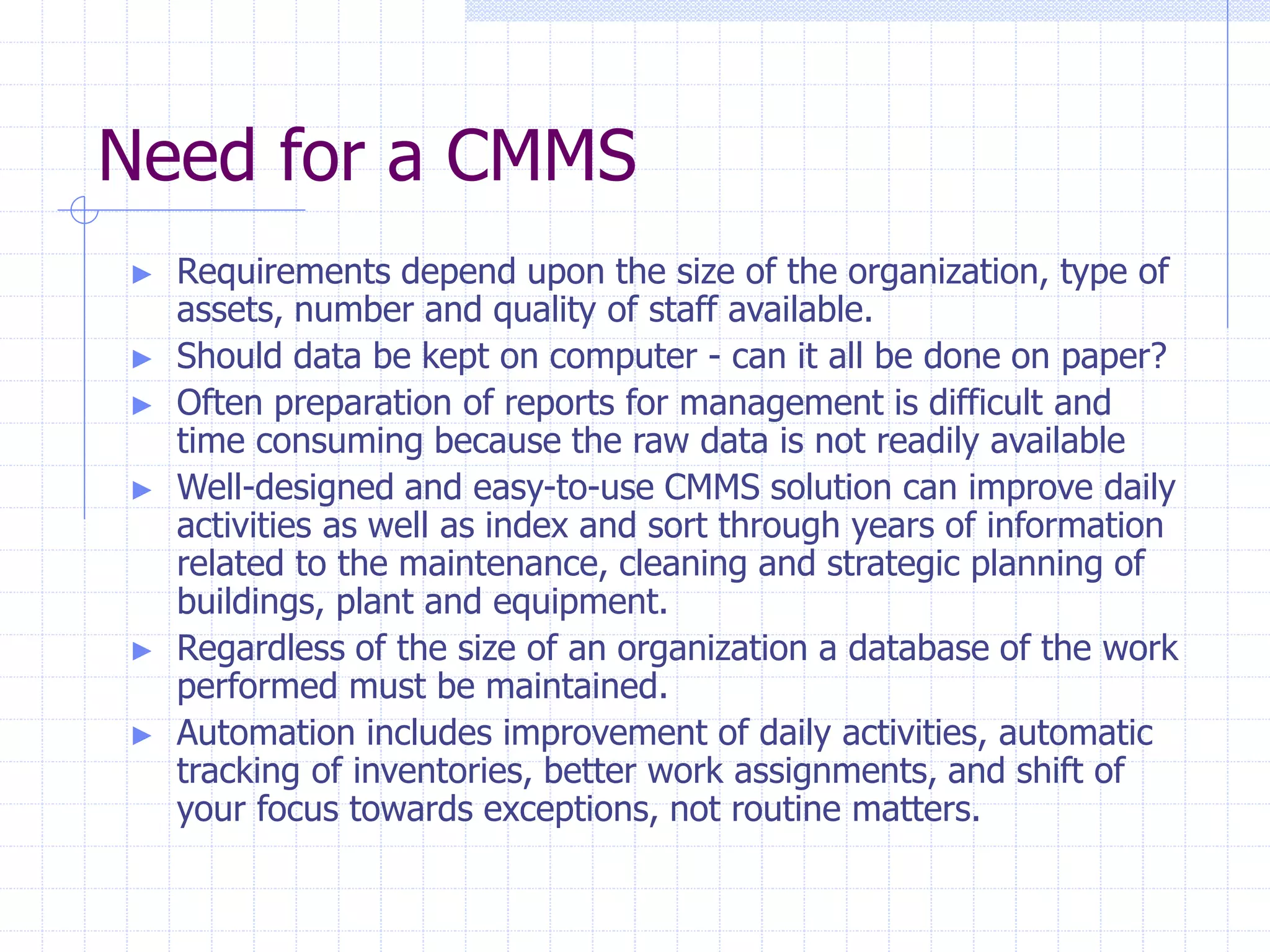 Need for a CMMS
► Requirements depend upon the size of the organization, type of
assets, number and quality of staff available.
► Should data be kept on computer - can it all be done on paper?
► Often preparation of reports for management is difficult and
time consuming because the raw data is not readily available
► Well-designed and easy-to-use CMMS solution can improve daily
activities as well as index and sort through years of information
related to the maintenance, cleaning and strategic planning of
buildings, plant and equipment.
► Regardless of the size of an organization a database of the work
performed must be maintained.
► Automation includes improvement of daily activities, automatic
tracking of inventories, better work assignments, and shift of
your focus towards exceptions, not routine matters.
 
