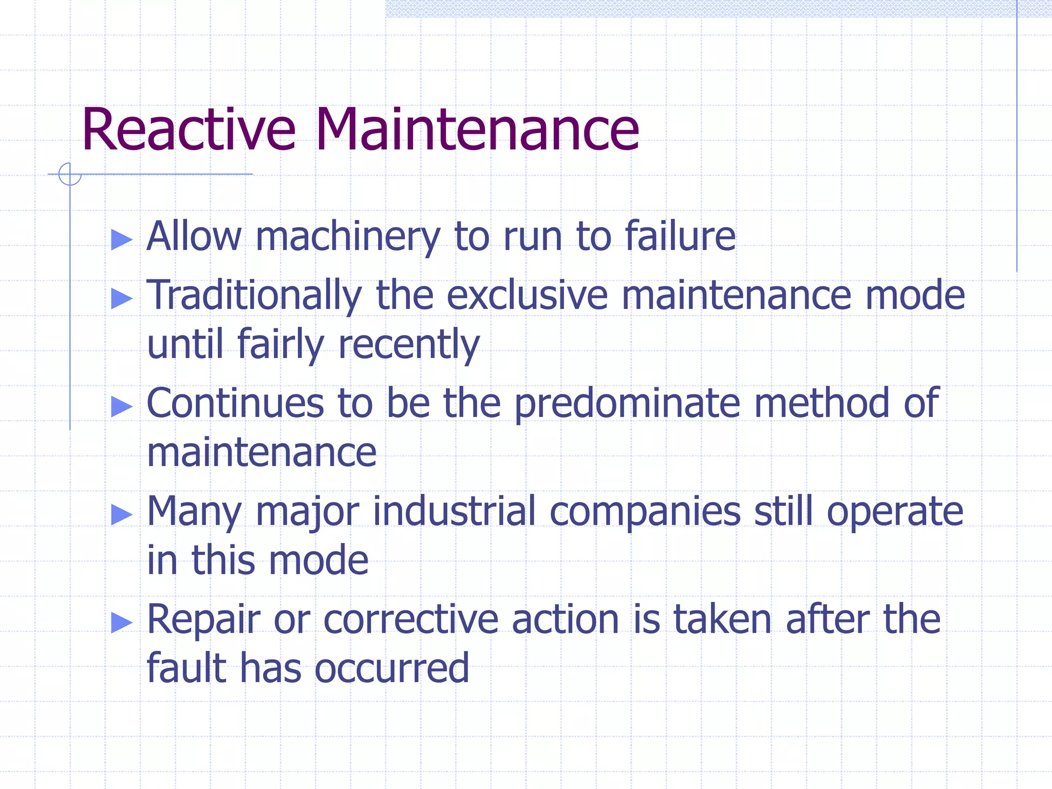 Reactive Maintenance
► Allow machinery to run to failure
► Traditionally the exclusive maintenance mode
until fairly recently
► Continues to be the predominate method of
maintenance
► Many major industrial companies still operate
in this mode
► Repair or corrective action is taken after the
fault has occurred
 