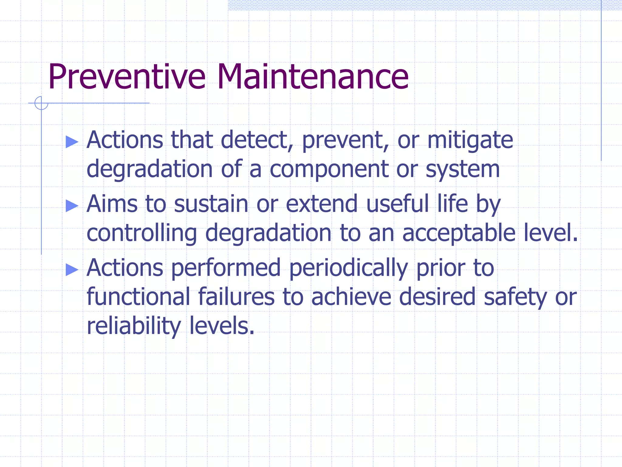Preventive Maintenance
► Actions that detect, prevent, or mitigate
degradation of a component or system
► Aims to sustain or extend useful life by
controlling degradation to an acceptable level.
► Actions performed periodically prior to
functional failures to achieve desired safety or
reliability levels.
 