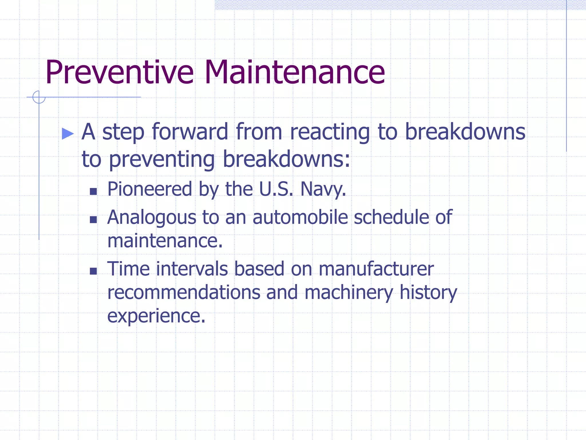 Preventive Maintenance
► A step forward from reacting to breakdowns
to preventing breakdowns:
 Pioneered by the U.S. Navy.
 Analogous to an automobile schedule of
maintenance.
 Time intervals based on manufacturer
recommendations and machinery history
experience.
 