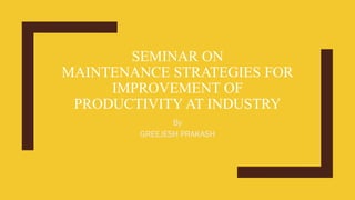 SEMINAR ON
MAINTENANCE STRATEGIES FOR
IMPROVEMENT OF
PRODUCTIVITY AT INDUSTRY
By
GREEJESH PRAKASH
 