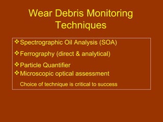 Wear Debris Monitoring
Techniques
Spectrographic Oil Analysis (SOA)
Ferrography (direct & analytical)
Particle Quantifier
Microscopic optical assessment
Choice of technique is critical to success
 