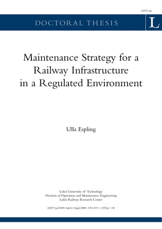 2007:54



   DOCTORA L T H E S I S



 Maintenance Strategy for a
   Railway Infrastructure
in a Regulated Environment



                    Ulla Espling




               Luleå University of Technology
     Division of Operation and Maintenance Engineering
               Luleå Railway Research Center

      2007:54|:-1544|: - -- 07⁄54 -- 
 