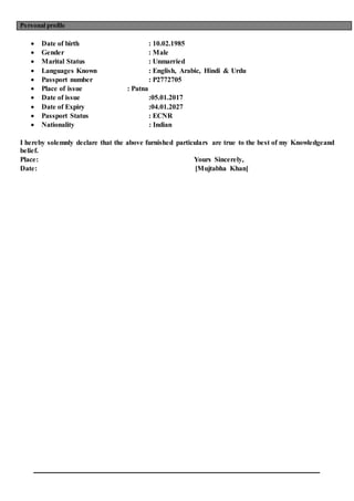 Personal profile
 Date of birth : 10.02.1985
 Gender : Male
 Marital Status : Unmarried
 Languages Known : English, Arabic, Hindi & Urdu
 Passport number : P2772705
 Place of issue : Patna
 Date of issue :05.01.2017
 Date of Expiry :04.01.2027
 Passport Status : ECNR
 Nationality : Indian
I hereby solemnly declare that the above furnished particulars are true to the best of my Knowledgeand
belief.
Place: Yours Sincerely,
Date: [Mujtabha Khan]
 